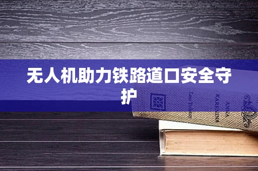 无人机助力铁路道口安全守护