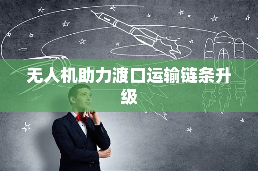 无人机助力渡口运输链条升级