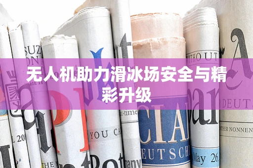无人机助力滑冰场安全与精彩升级