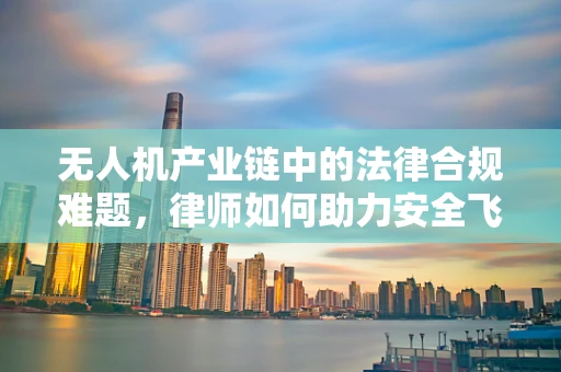 无人机产业链中的法律合规难题，律师如何助力安全飞行？