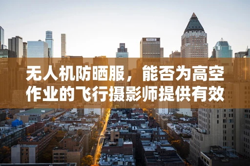无人机防晒服，能否为高空作业的飞行摄影师提供有效保护？