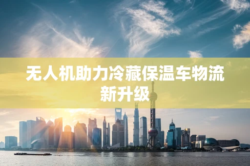 无人机助力冷藏保温车物流新升级