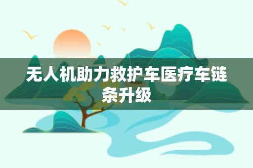 无人机助力救护车医疗车链条升级