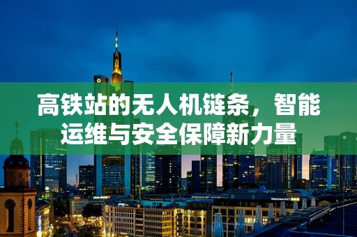 高铁站的无人机链条，智能运维与安全保障新力量