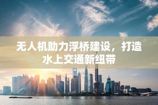 无人机助力浮桥建设，打造水上交通新纽带