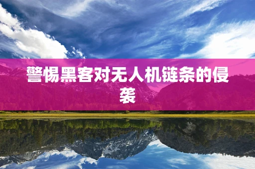 警惕黑客对无人机链条的侵袭