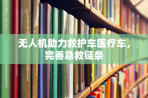 无人机助力救护车医疗车，完善急救链条