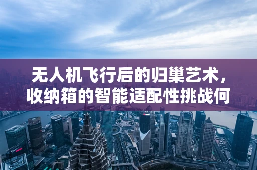 无人机飞行后的归巢艺术，收纳箱的智能适配性挑战何在？