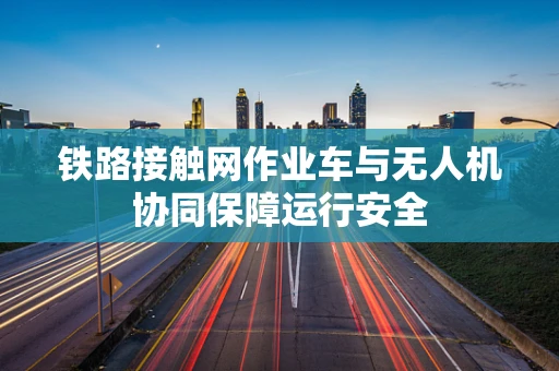 铁路接触网作业车与无人机协同保障运行安全