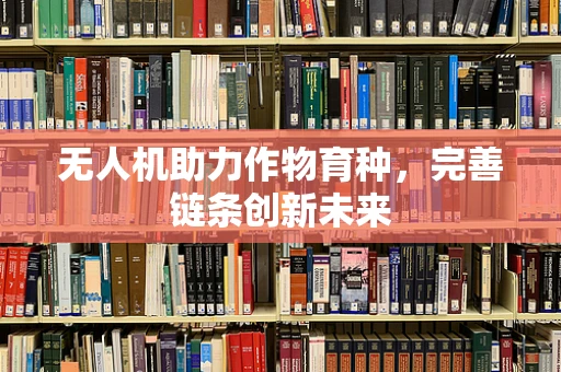 无人机助力作物育种，完善链条创新未来