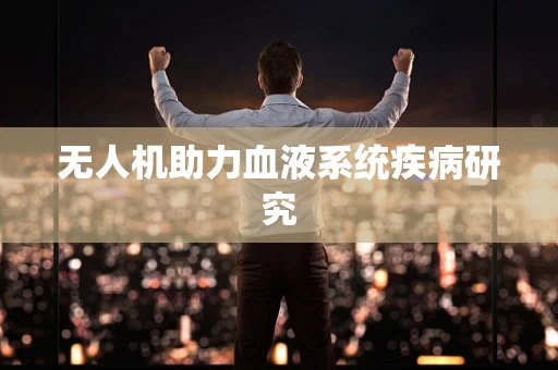 无人机助力血液系统疾病研究