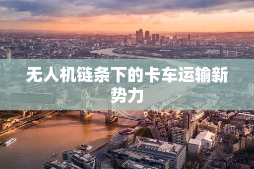 无人机链条下的卡车运输新势力