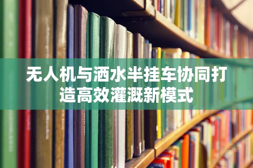 无人机与洒水半挂车协同打造高效灌溉新模式
