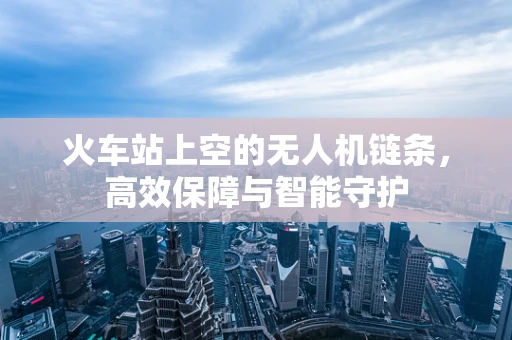 火车站上空的无人机链条，高效保障与智能守护
