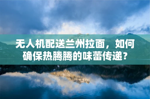 无人机配送兰州拉面，如何确保热腾腾的味蕾传递？