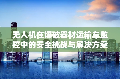 无人机在爆破器材运输车监控中的安全挑战与解决方案