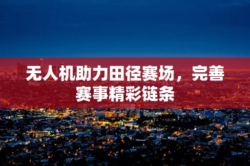 无人机助力田径赛场，完善赛事精彩链条