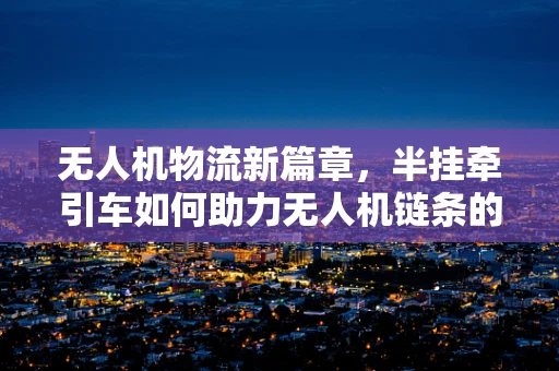 无人机物流新篇章，半挂牵引车如何助力无人机链条的完善？
