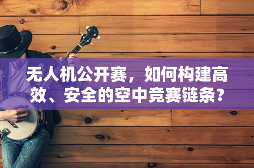 无人机公开赛，如何构建高效、安全的空中竞赛链条？