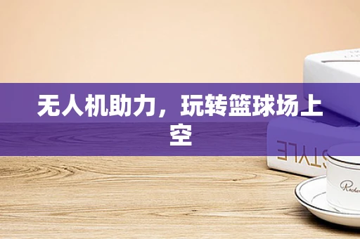 无人机助力，玩转篮球场上空