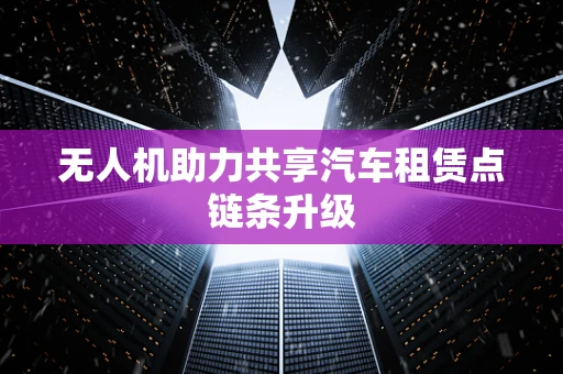 无人机助力共享汽车租赁点链条升级