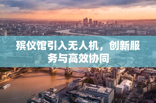 殡仪馆引入无人机，创新服务与高效协同