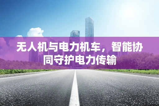 无人机与电力机车，智能协同守护电力传输
