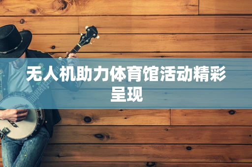 无人机助力体育馆活动精彩呈现