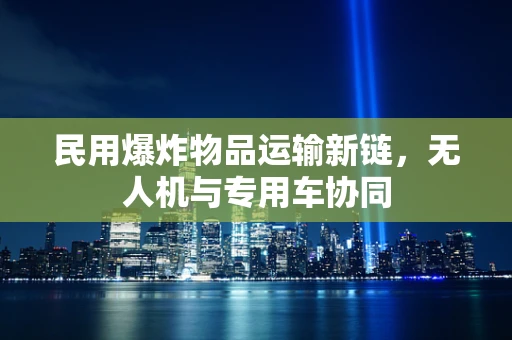 民用爆炸物品运输新链，无人机与专用车协同