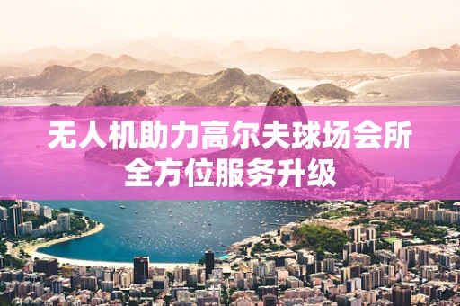 无人机助力高尔夫球场会所全方位服务升级