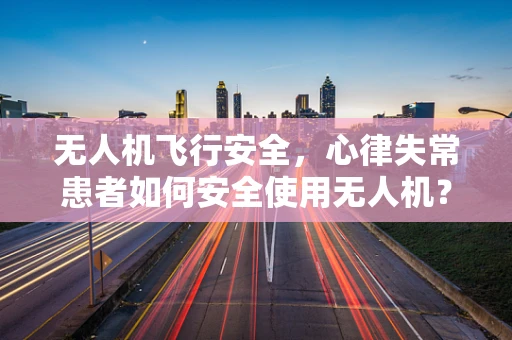 无人机飞行安全，心律失常患者如何安全使用无人机？