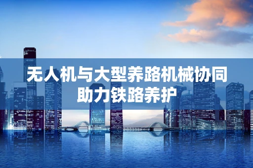 无人机与大型养路机械协同助力铁路养护