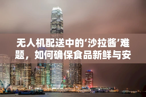 无人机配送中的‘沙拉酱’难题，如何确保食品新鲜与安全？