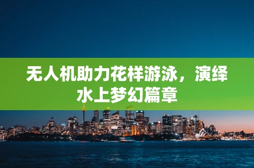 无人机助力花样游泳，演绎水上梦幻篇章
