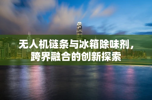 无人机链条与冰箱除味剂，跨界融合的创新探索
