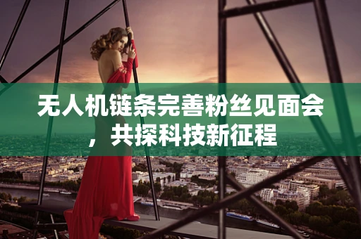 无人机链条完善粉丝见面会，共探科技新征程