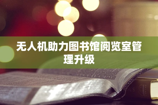 无人机助力图书馆阅览室管理升级