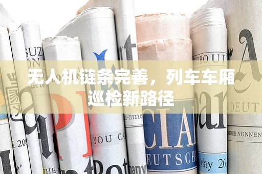 无人机链条完善，列车车厢巡检新路径