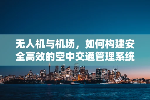 无人机与机场，如何构建安全高效的空中交通管理系统？