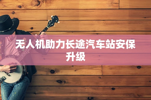 无人机助力长途汽车站安保升级