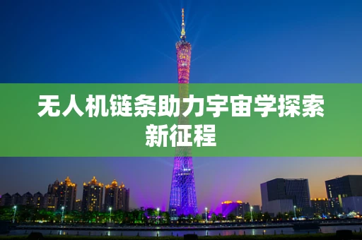 无人机链条助力宇宙学探索新征程