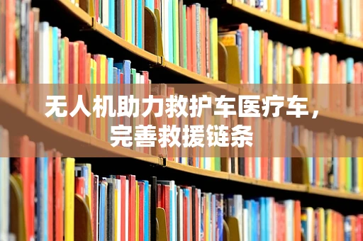 无人机助力救护车医疗车，完善救援链条