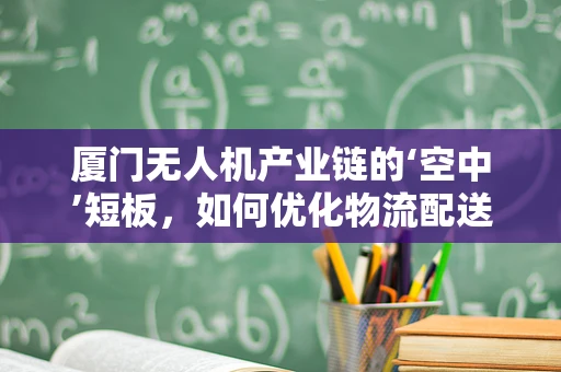 厦门无人机产业链的‘空中’短板，如何优化物流配送的最后一公里？